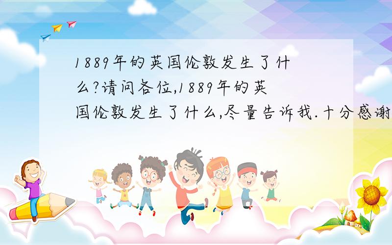 1889年的英国伦敦发生了什么?请问各位,1889年的英国伦敦发生了什么,尽量告诉我.十分感谢.毫无意义的回答可以完全不要存在.