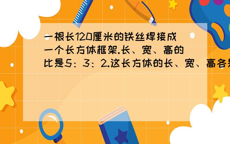 一根长120厘米的铁丝焊接成一个长方体框架.长、宽、高的比是5：3：2.这长方体的长、宽、高各是多少厘米