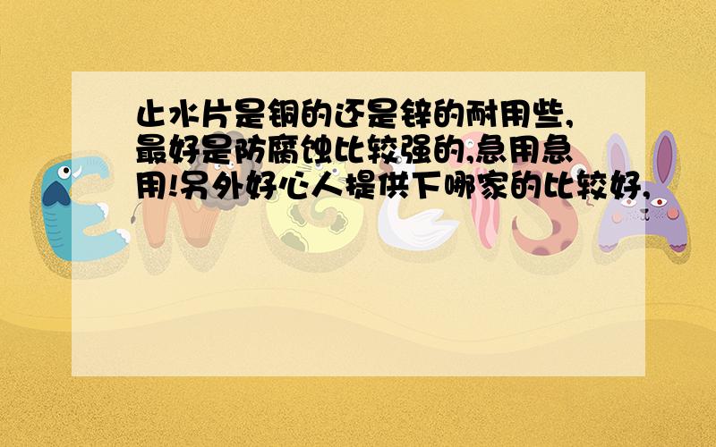 止水片是铜的还是锌的耐用些,最好是防腐蚀比较强的,急用急用!另外好心人提供下哪家的比较好,