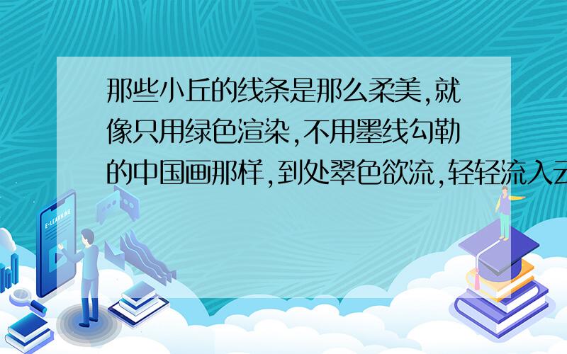 那些小丘的线条是那么柔美,就像只用绿色渲染,不用墨线勾勒的中国画那样,到处翠色欲流,轻轻流入云际.怎么说他写的好好在那里啊