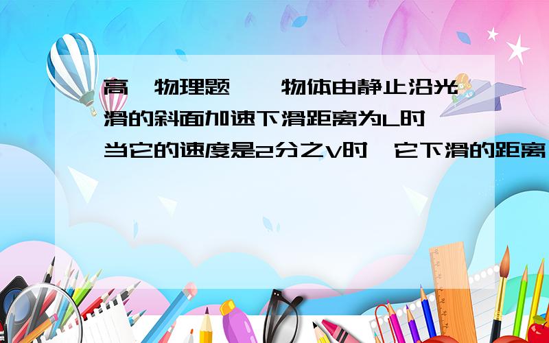 高一物理题、一物体由静止沿光滑的斜面加速下滑距离为L时,当它的速度是2分之V时,它下滑的距离