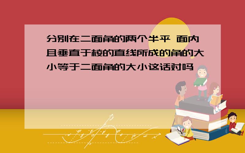 分别在二面角的两个半平 面内且垂直于棱的直线所成的角的大小等于二面角的大小这话对吗