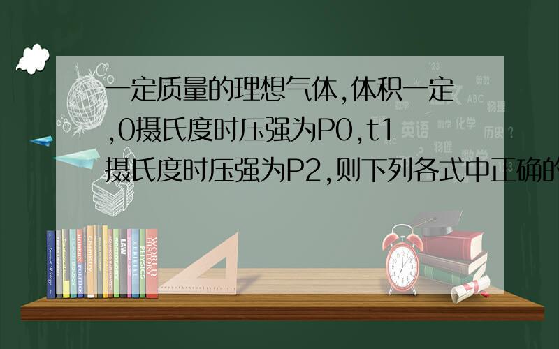 一定质量的理想气体,体积一定,0摄氏度时压强为P0,t1摄氏度时压强为P2,则下列各式中正确的是 A.P2=P1B.P2=P0C.P2=P1(t2+273)/(t1+273)D.P2=P0