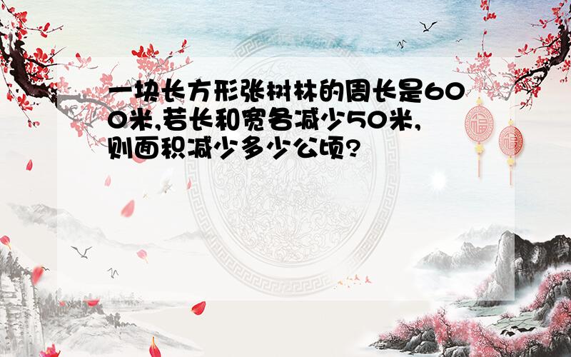 一块长方形张树林的周长是600米,若长和宽各减少50米,则面积减少多少公顷?