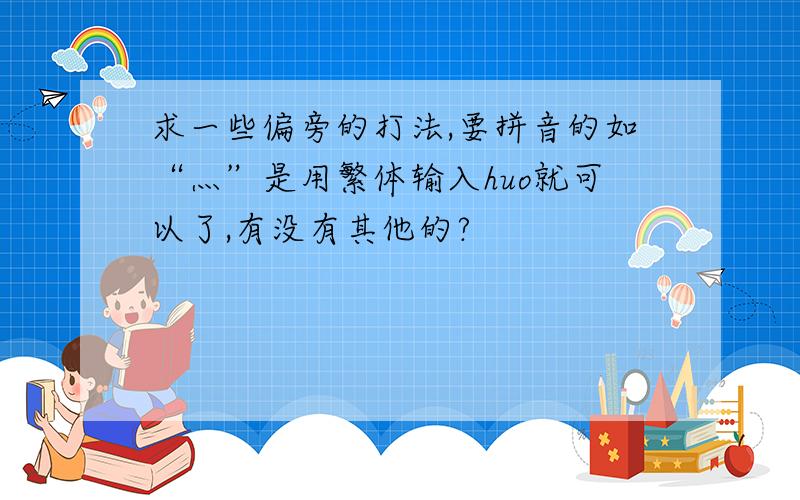 求一些偏旁的打法,要拼音的如“灬”是用繁体输入huo就可以了,有没有其他的?