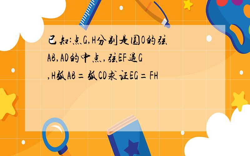 已知:点G,H分别是圆O的弦AB,AD的中点,弦EF过G,H弧AB=弧CD求证EG=FH