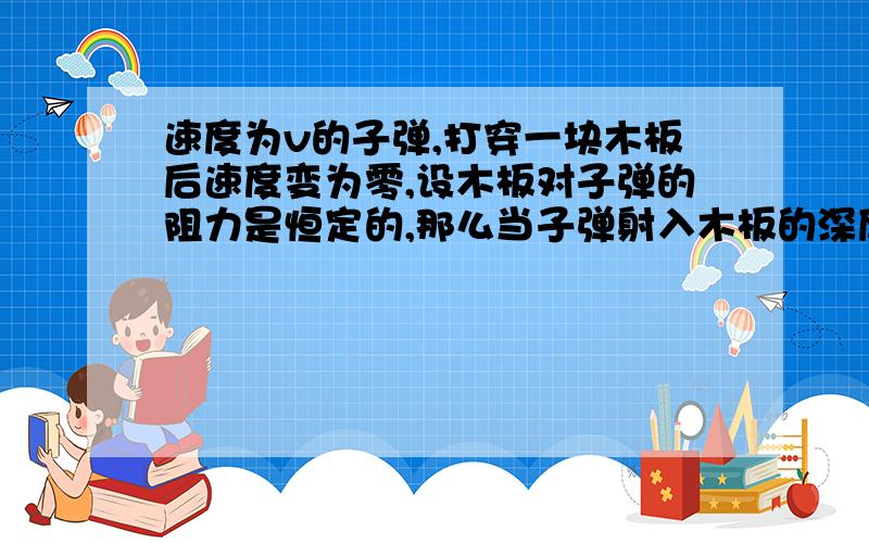 速度为v的子弹,打穿一块木板后速度变为零,设木板对子弹的阻力是恒定的,那么当子弹射入木板的深度等于其厚度的一半时,