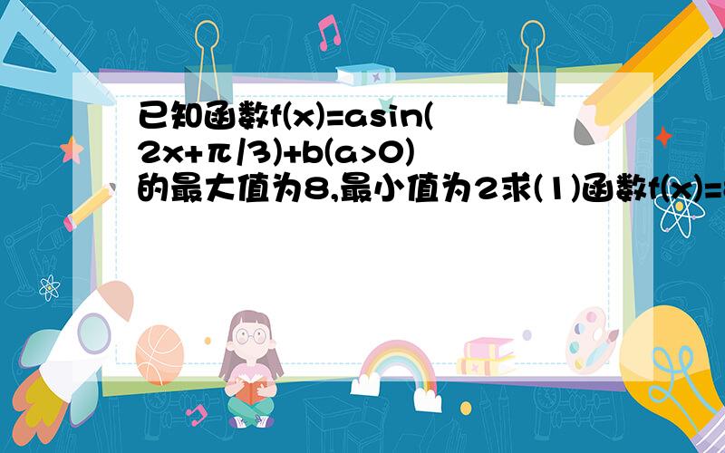 已知函数f(x)=asin(2x+π/3)+b(a>0)的最大值为8,最小值为2求(1)函数f(x)=8-bsin(2ax+π/4)的最大值及最小正周期