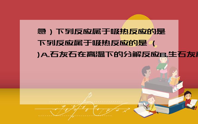 急）下列反应属于吸热反应的是下列反应属于吸热反应的是 ()A.石灰石在高温下的分解反应B.生石灰和水的反应C.盐酸与氢氧化钠溶液的反应D.木炭在氧气中燃烧