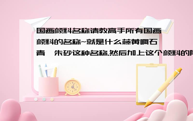 国画颜料名称请教高手所有国画颜料的名称~就是什么藤黄啊石青,朱砂这种名称.然后加上这个颜料的附带说明.例如：海棠红,形容女子艳丽.（好像 大概是这样的）就是类似这种颜色形容的说