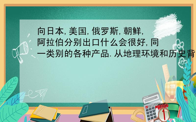 向日本,美国,俄罗斯,朝鲜,阿拉伯分别出口什么会很好,同一类别的各种产品.从地理环境和历史背景方面算是我的一个口头作业.出口这五个国家的产品最好能是一个类别的.