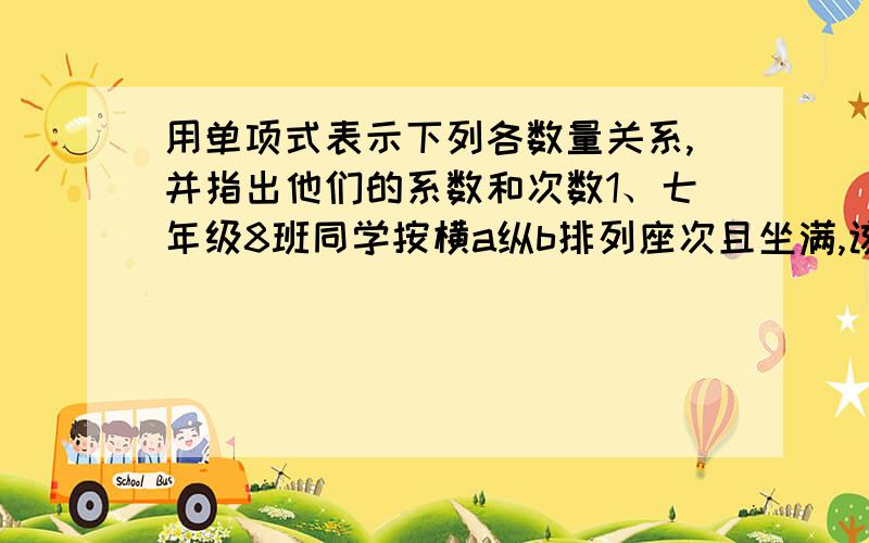 用单项式表示下列各数量关系,并指出他们的系数和次数1、七年级8班同学按横a纵b排列座次且坐满,该班学生人数是多少?2.已知一个长方体的宽为a,长是宽的2倍,高与宽相等,那么这个长方体的