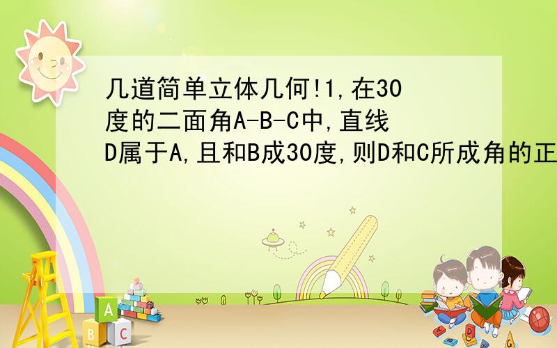 几道简单立体几何!1,在30度的二面角A-B-C中,直线D属于A,且和B成30度,则D和C所成角的正弦值是?2,已知一个正四面体的顶点是一个正方体的顶点,那么正方体的表面机是正四面体的几倍?3,把长和宽