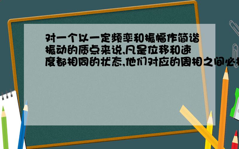 对一个以一定频率和振幅作简谐振动的质点来说,凡是位移和速度都相同的状态,他们对应的周相之间必相差（）