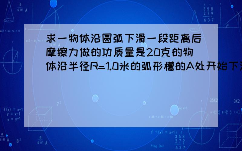 求一物体沿圆弧下滑一段距离后摩擦力做的功质量是20克的物体沿半径R=1.0米的弧形槽的A处开始下滑(如图,看图角AOB=90度),到B点时速度VB=3.0米/秒,然后物体沿水平面滑行到C点才停下来,BC=3.0米.