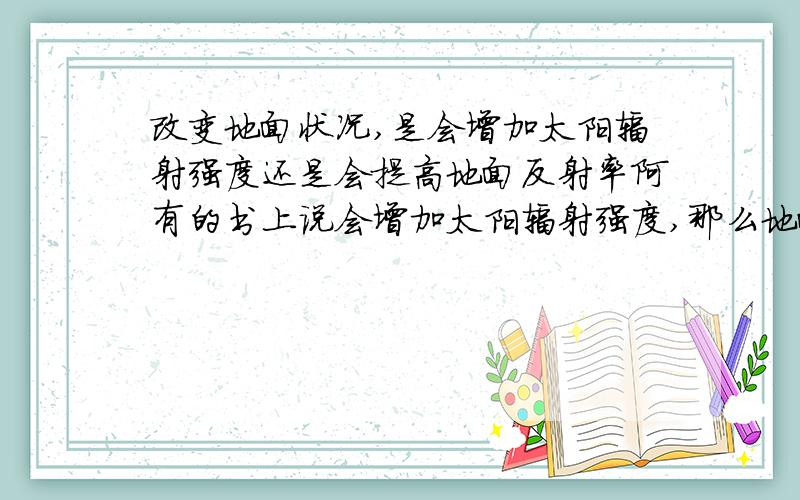 改变地面状况,是会增加太阳辐射强度还是会提高地面反射率阿有的书上说会增加太阳辐射强度,那么地面吸收太阳辐射就会增加.但是改变地面状况使地面反射率提高的话,就会使地面吸收太阳