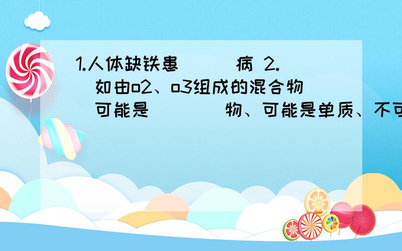 1.人体缺铁患___病 2.（如由o2、o3组成的混合物）可能是____物、可能是单质、不可能是____物.3.离子与原子示意图的区别：____数=____数则为原子结构示意图质子数≠电子数为离子结构示意图：