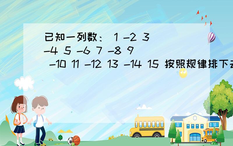 已知一列数： 1 -2 3 -4 5 -6 7 -8 9 -10 11 -12 13 -14 15 按照规律排下去……第1行   1第2行  －2    3第3行  －4    5   －6第4行   7    －8    9   －10第5行   11   －12   13  －14  15                  …            …请