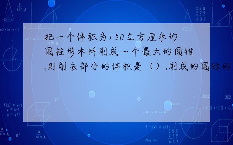 把一个体积为150立方厘米的圆柱形木料削成一个最大的圆锥,则削去部分的体积是（）,削成的圆锥的体积是（