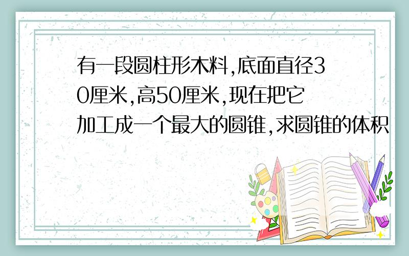 有一段圆柱形木料,底面直径30厘米,高50厘米,现在把它加工成一个最大的圆锥,求圆锥的体积