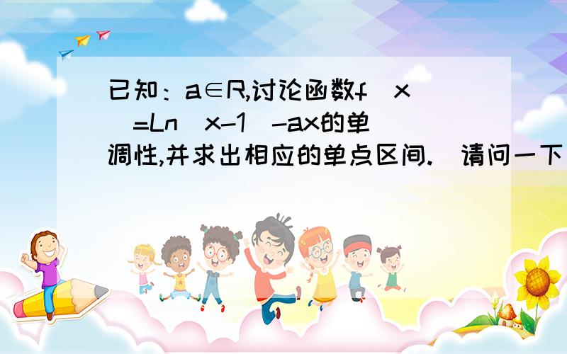 已知：a∈R,讨论函数f(x)=Ln(x-1)-ax的单调性,并求出相应的单点区间.(请问一下：这种类型的题目怎样分类讨论?请您再举个例子!)