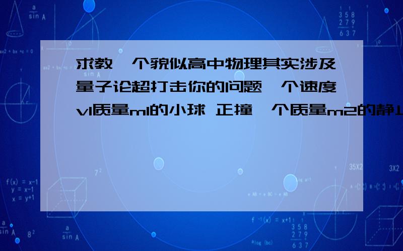 求教一个貌似高中物理其实涉及量子论超打击你的问题一个速度v1质量m1的小球 正撞一个质量m2的静止小球 究竟会发生什么呢?有4种可能 一 2小球一起以共同速度v3向前运动 二 1号球反向运动2