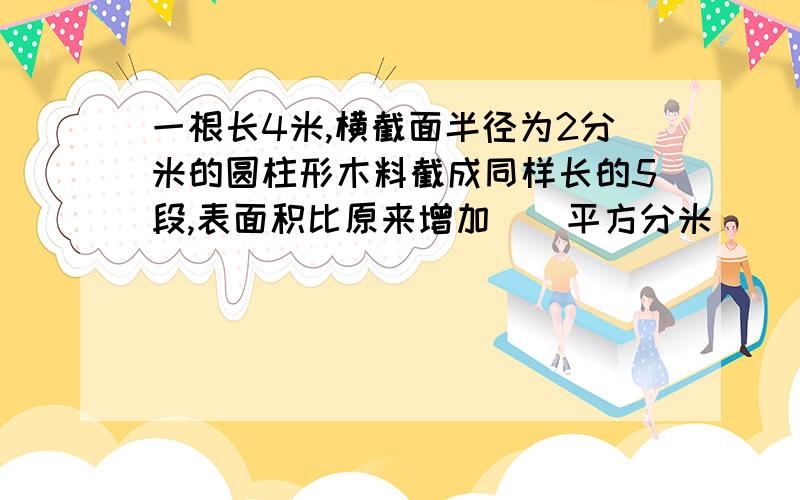 一根长4米,横截面半径为2分米的圆柱形木料截成同样长的5段,表面积比原来增加（）平方分米