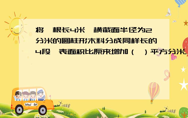 将一根长4米,横截面半径为2分米的圆柱形木料分成同样长的4段,表面积比原来增加（ ）平方分米.