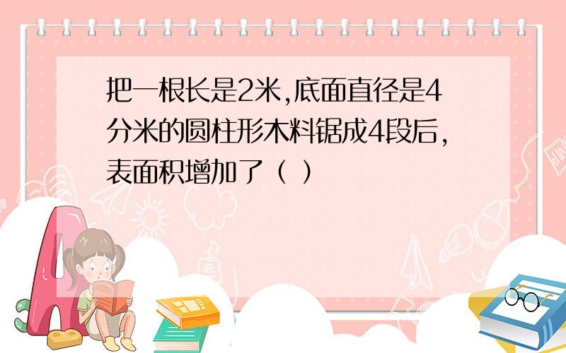 把一根长是2米,底面直径是4分米的圆柱形木料锯成4段后,表面积增加了（ ）