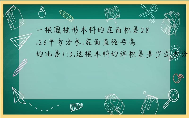 一根圆柱形木料的底面积是28.26平方分米,底面直径与高的比是1:3,这根木料的体积是多少立方分米?答案为508.68立方分米，请写出算式！