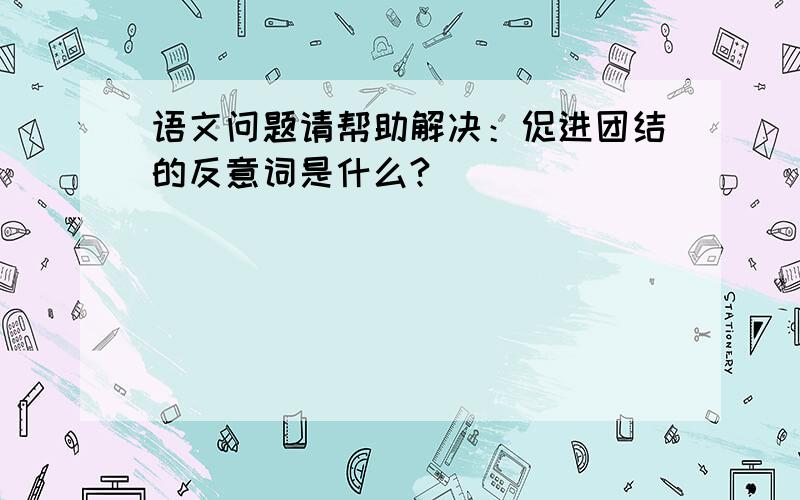 语文问题请帮助解决：促进团结的反意词是什么?