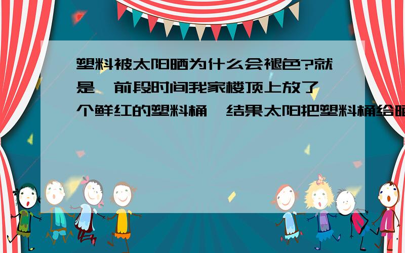 塑料被太阳晒为什么会褪色?就是,前段时间我家楼顶上放了一个鲜红的塑料桶,结果太阳把塑料桶给晒成粉色的了.我想知道,为什么塑料被太阳晒会褪色,还会变硬变脆,那样子的话,如果我们想