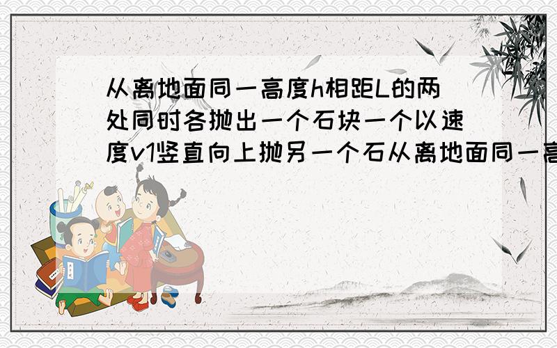 从离地面同一高度h相距L的两处同时各抛出一个石块一个以速度v1竖直向上抛另一个石从离地面同一高度h,相距L的两处同时各抛出一个石块,一个以速度v1竖直向上抛,另一个石块以速度v2正对着