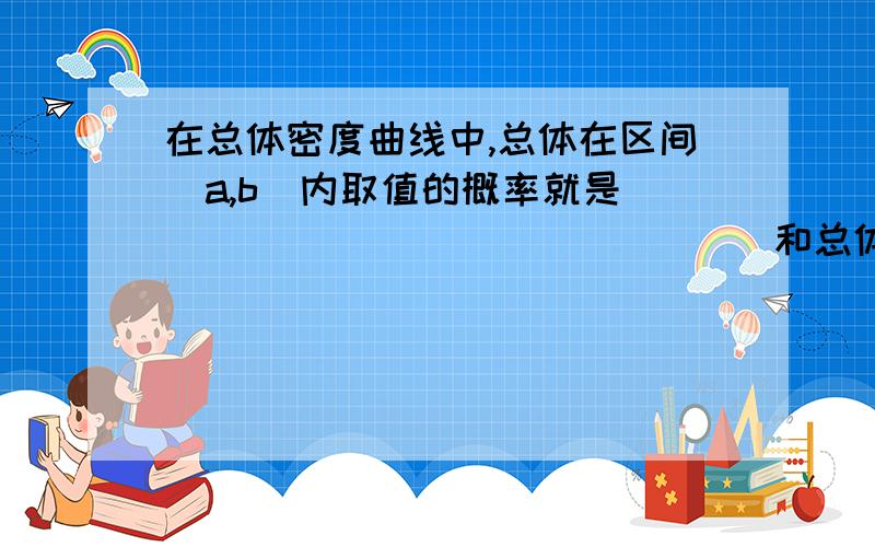 在总体密度曲线中,总体在区间（a,b）内取值的概率就是 ____ _____ _____和总体密度曲线围成的图形的面积