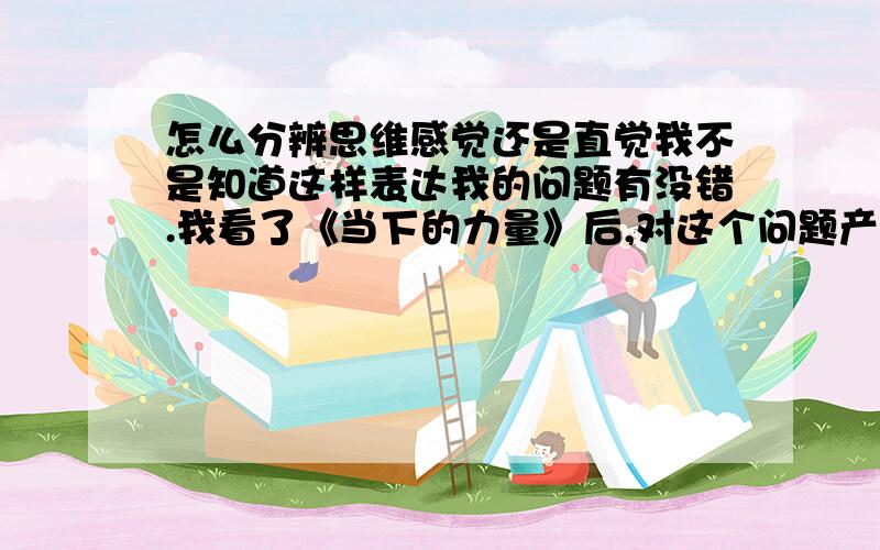 怎么分辨思维感觉还是直觉我不是知道这样表达我的问题有没错.我看了《当下的力量》后,对这个问题产生疑惑.作者要我们倾听内心的声音,可是这种内心声音和思维的声音,我经常会混淆.请