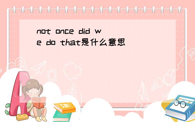 not once did we do that是什么意思