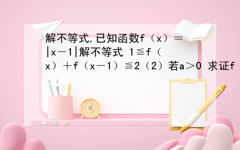 解不等式,已知函数f（x）＝|x－1|解不等式 1≦f（x）＋f（x－1）≦2（2）若a＞0 求证f（ax）－af（x）≦f（a）