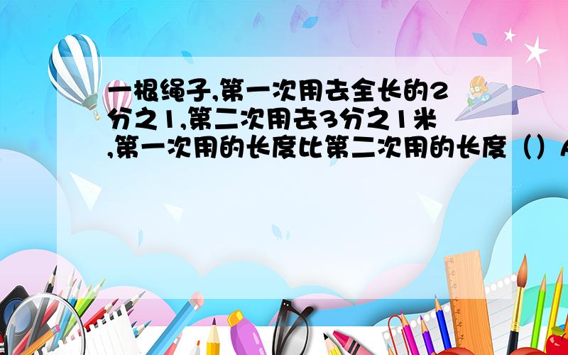 一根绳子,第一次用去全长的2分之1,第二次用去3分之1米,第一次用的长度比第二次用的长度（）A.多 B.少 C.无法比较写原因