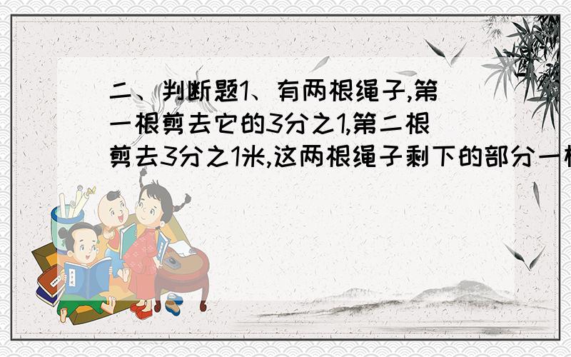 二、判断题1、有两根绳子,第一根剪去它的3分之1,第二根剪去3分之1米,这两根绳子剩下的部分一样长.（）2、因为8分之3乘3分之8等于1,所以8分之3是倒数.（ ）3、仓库里有1吨煤,用去了5分之2,