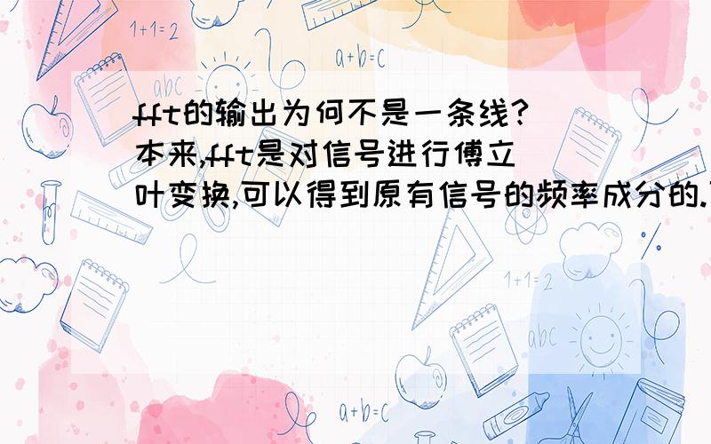 fft的输出为何不是一条线?本来,fft是对信号进行傅立叶变换,可以得到原有信号的频率成分的.可是在用matlab实行fft的时候,（估计其它语言也一样）即使对一个单纯的正弦波,它的输出也并非是