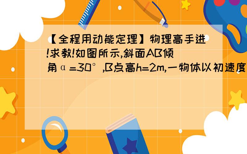 【全程用动能定理】物理高手进!求教!如图所示,斜面AB倾角α=30°,B点高h=2m,一物体以初速度v0=10m/s沿斜面向上运动,物体和斜面之间的滑动摩擦系数为μ=√3/3,求物体落到水平面的速度.（g取10）0