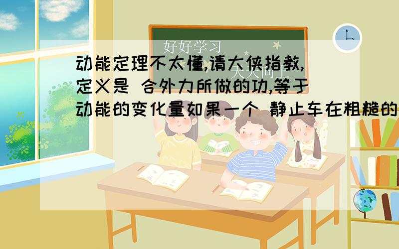 动能定理不太懂,请大侠指教,定义是 合外力所做的功,等于动能的变化量如果一个 静止车在粗糙的地面上受到一个拉力,在拉力的作用下发生一段位移,当撤去这个力,物体任然运动,当运动到 5M,