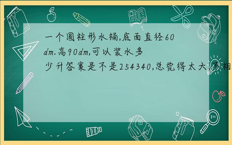 一个圆柱形水桶,底面直径60dm.高90dm,可以装水多少升答案是不是254340,总觉得太大,不相信