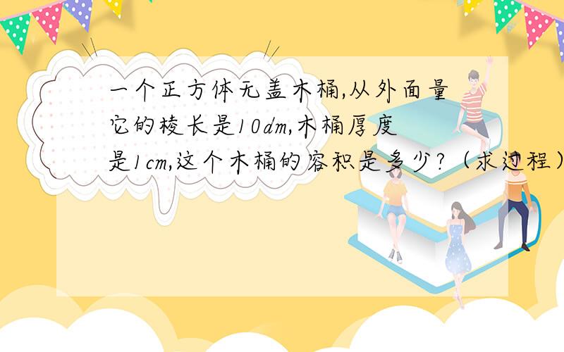 一个正方体无盖木桶,从外面量它的棱长是10dm,木桶厚度是1cm,这个木桶的容积是多少?（求过程）