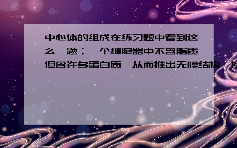 中心体的组成在练习题中看到这么一题：一个细胞器中不含脂质但含许多蛋白质,从而推出无膜结构,然后推出是核糖体,但是中心粒不也是没有膜结构,那么中心粒会不会也有一些蛋白质之类的