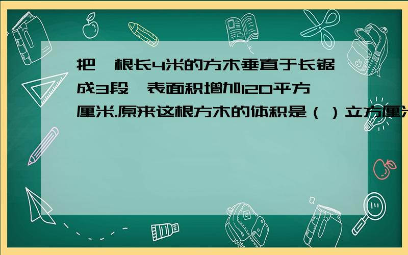 把一根长4米的方木垂直于长锯成3段,表面积增加120平方厘米.原来这根方木的体积是（）立方厘米