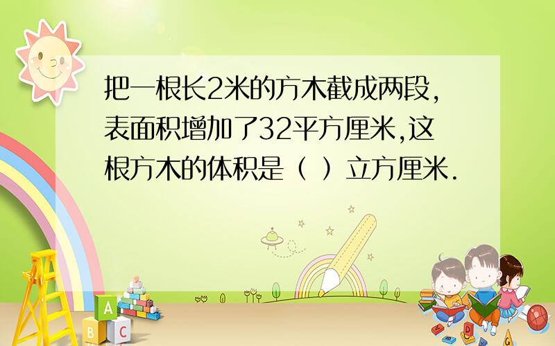 把一根长2米的方木截成两段,表面积增加了32平方厘米,这根方木的体积是（ ）立方厘米.