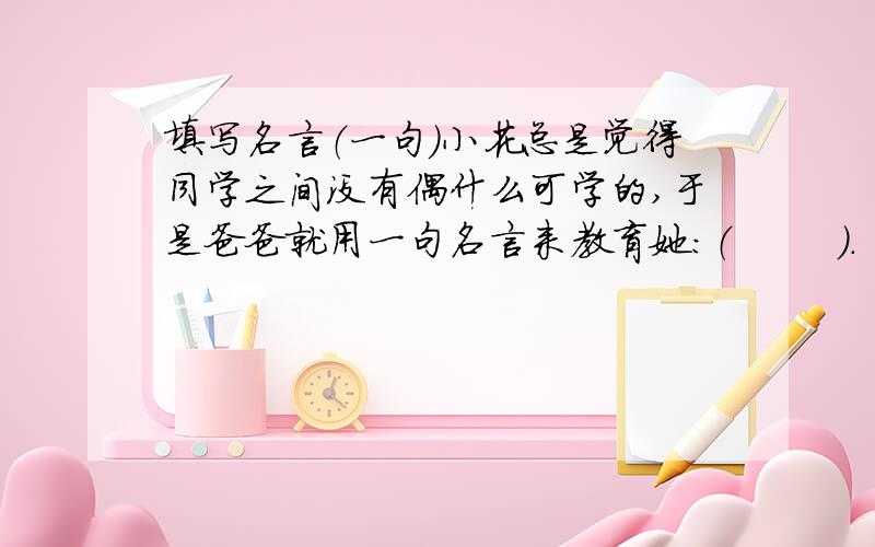 填写名言（一句）小花总是觉得同学之间没有偶什么可学的,于是爸爸就用一句名言来教育她：（        ）.