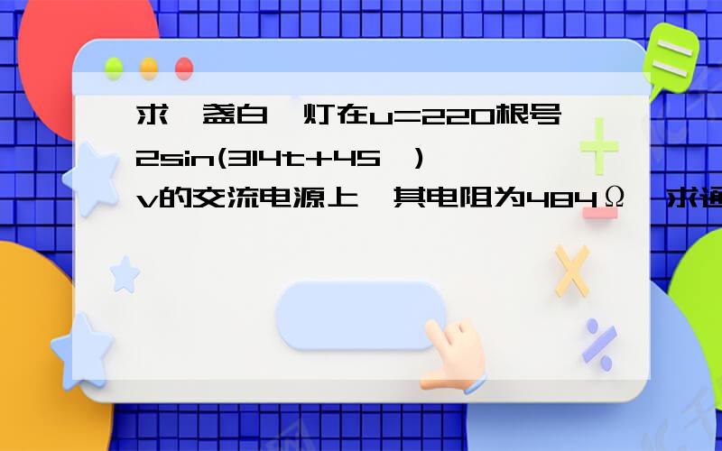 求一盏白炽灯在u=220根号2sin(314t+45°)v的交流电源上,其电阻为484Ω,求通过电阻的电流的瞬时值表示式和消耗的电功率和顺时功率