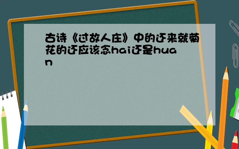 古诗《过故人庄》中的还来就菊花的还应该念hai还是huan